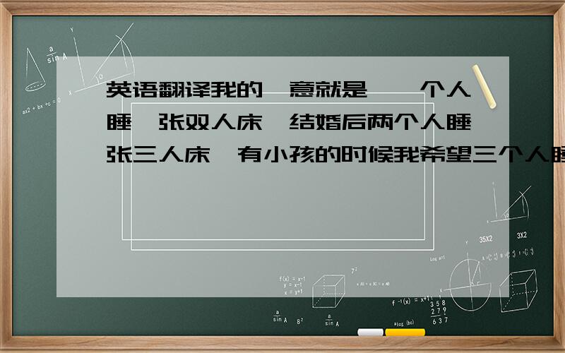 英语翻译我的惬意就是,一个人睡一张双人床,结婚后两个人睡张三人床,有小孩的时候我希望三个人睡两张床,我自己睡一张双人床,他们两个睡那张三人床.因为我怕下床晨练时吵到他们的美梦.