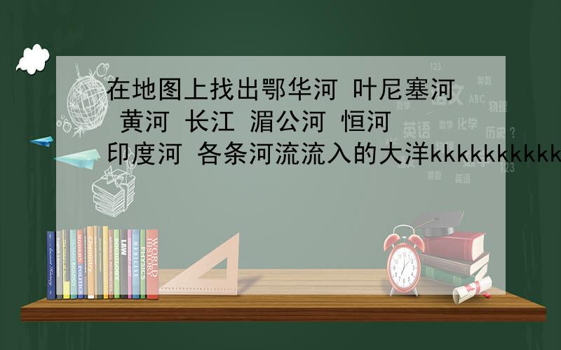 在地图上找出鄂华河 叶尼塞河 黄河 长江 湄公河 恒河 印度河 各条河流流入的大洋kkkkkkkkkkkkkkkkkkkkkkkkkkkkkkkkkkkkkkkkkkkkkkkkkkkkkkkkkkkkkkkkkkkkkkkkkkkkkk好的加分!