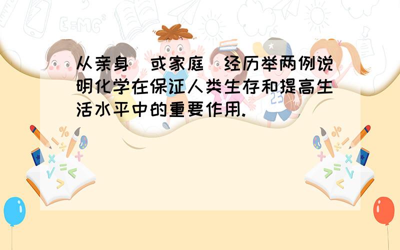 从亲身（或家庭）经历举两例说明化学在保证人类生存和提高生活水平中的重要作用.