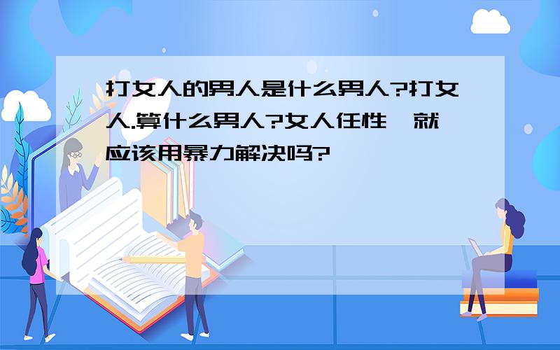 打女人的男人是什么男人?打女人.算什么男人?女人任性,就应该用暴力解决吗?