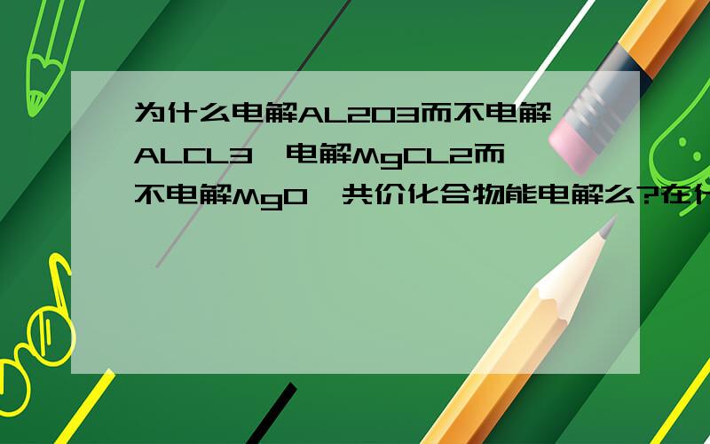 为什么电解AL2O3而不电解ALCL3,电解MgCL2而不电解MgO,共价化合物能电解么?在什么状态下（熔融或溶液）?