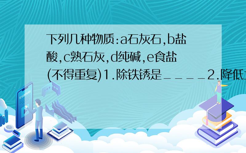 下列几种物质:a石灰石,b盐酸,c熟石灰,d纯碱,e食盐(不得重复)1.除铁锈是____2.降低土壤酸性____3.做馒头时用于除去发酵生成的酸____