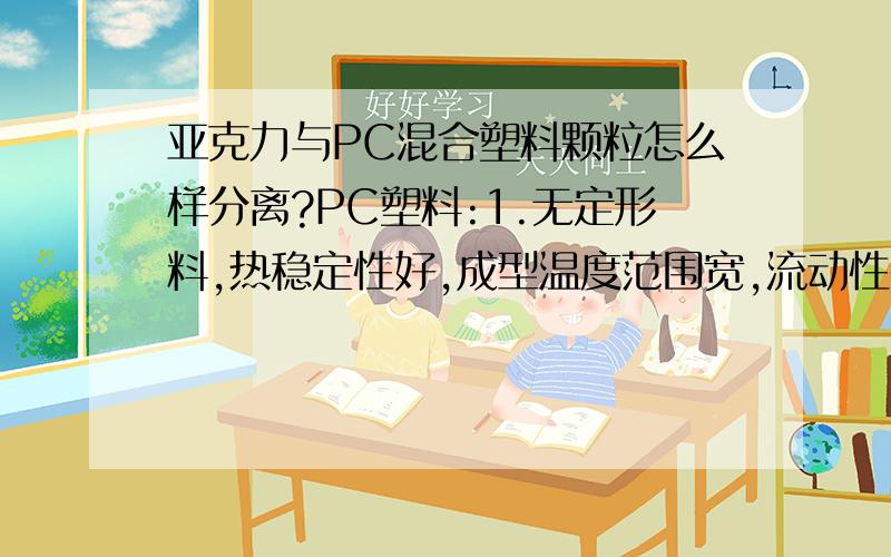 亚克力与PC混合塑料颗粒怎么样分离?PC塑料:1.无定形料,热稳定性好,成型温度范围宽,流动性差.吸湿小,但对水敏感,须经干燥处理.成型收缩率小,易发生熔融开裂和应力集中.亚克力：学名聚甲