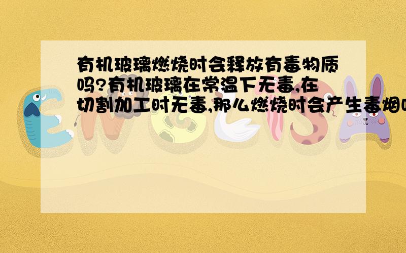 有机玻璃燃烧时会释放有毒物质吗?有机玻璃在常温下无毒,在切割加工时无毒,那么燃烧时会产生毒烟吗?