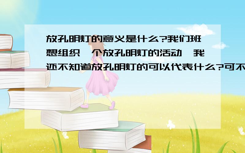 放孔明灯的意义是什么?我们班想组织一个放孔明灯的活动,我还不知道放孔明灯的可以代表什么?可不可以用放孔明灯为灾区人民祈福?