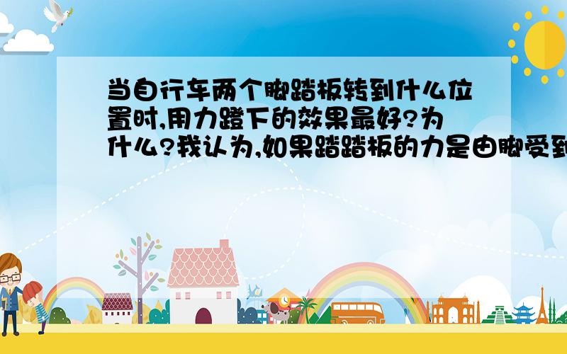 当自行车两个脚踏板转到什么位置时,用力蹬下的效果最好?为什么?我认为,如果踏踏板的力是由脚受到的重力提供,那么当自行车的两个脚踏板转到水平位置时,用力蹬的效果最好.因为,这时的