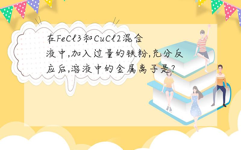 在FeCl3和CuCl2混合液中,加入过量的铁粉,充分反应后,溶液中的金属离子是?