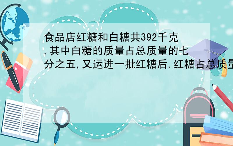 食品店红糖和白糖共392千克,其中白糖的质量占总质量的七分之五,又运进一批红糖后,红糖占总质量的五分之三.现在食品店里有红糖和白糖共多少千克?