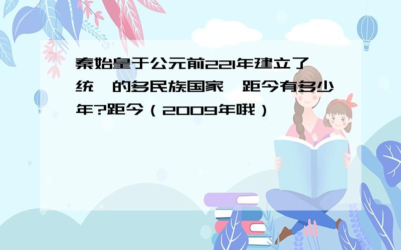 秦始皇于公元前221年建立了统一的多民族国家,距今有多少年?距今（2009年哦）