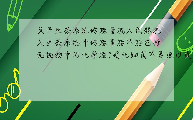 关于生态系统的能量流入问题流入生态系统中的能量能不能包括无机物中的化学能?硝化细菌不是通过氧化无机物放能吗?这个能不就是从无机物中的化学能中来的?我知道有太阳能,有机物中的