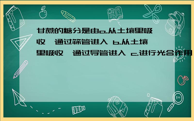 甘蔗的糖分是由a.从土壤里吸收,通过筛管进入 b.从土壤里吸收,通过导管进入 c.进行光合作用,通过筛管进入 d.进行光合作用,通过导管进入