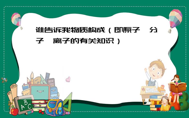 谁告诉我物质构成（即原子、分子、离子的有关知识）