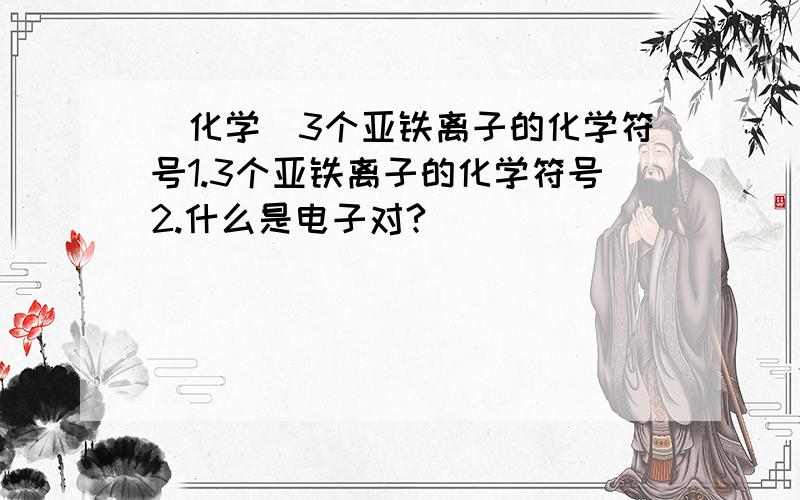 [化学]3个亚铁离子的化学符号1.3个亚铁离子的化学符号2.什么是电子对?