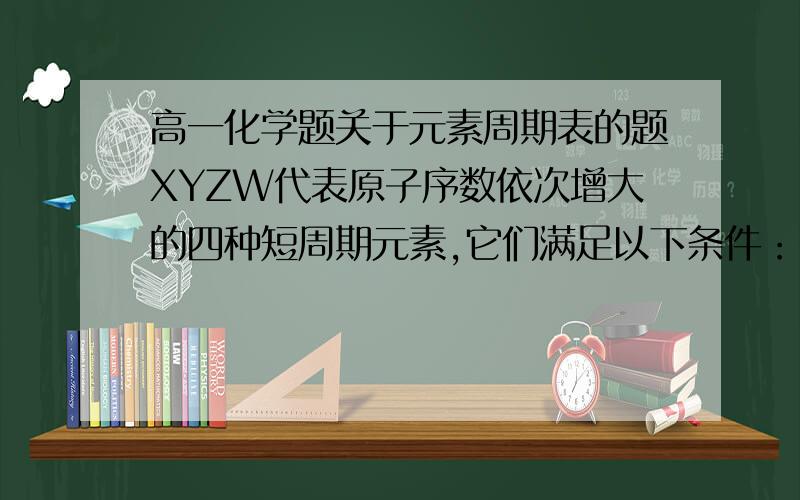 高一化学题关于元素周期表的题XYZW代表原子序数依次增大的四种短周期元素,它们满足以下条件：1、元素周期表中,Z与Y相邻,Z与W也相邻；2、YZW三种元素的原子最外层电子数之和为17.请问：1