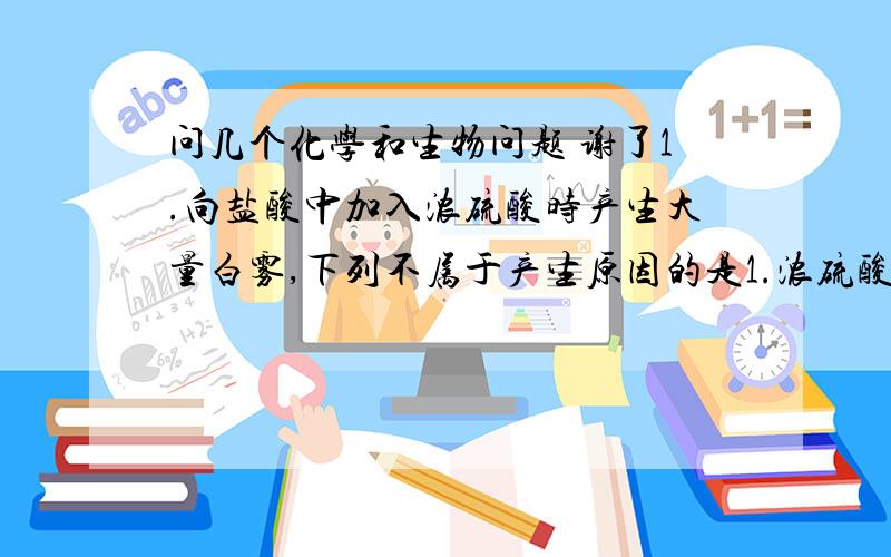 问几个化学和生物问题 谢了1.向盐酸中加入浓硫酸时产生大量白雾,下列不属于产生原因的是1.浓硫酸有脱水性2.浓硫酸有吸水性3.盐酸有挥发性4.气体的溶解度随温度的升高而降低要每个选项