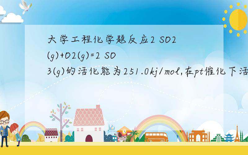 大学工程化学题反应2 SO2(g)+O2(g)=2 SO3(g)的活化能为251.0kj/mol,在pt催化下活化能降为62.8kj/mol,试利用有关数据计算反应2 SO3(g)＝2 SO2(g)+O2(g)的活化能及在pt催化下的活化能