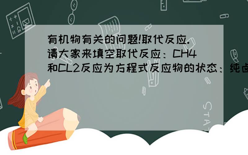 有机物有关的问题!取代反应.请大家来填空取代反应：CH4和CL2反应为方程式反应物的状态：纯卤素单质且为（）,甲烷与卤素单质的水溶液（）,卤素单质一般选CL2,F2与CH4反映太剧烈,而BR2,I2与CH