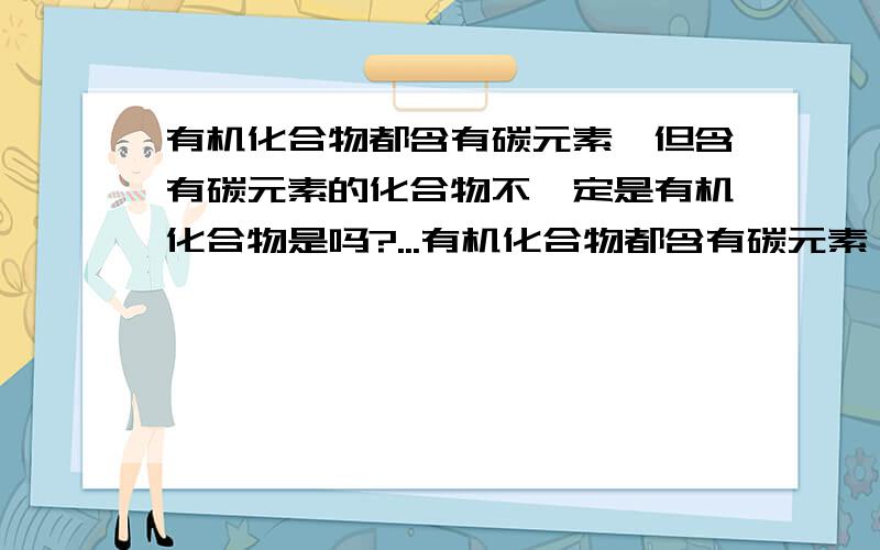 有机化合物都含有碳元素,但含有碳元素的化合物不一定是有机化合物是吗?...有机化合物都含有碳元素,但含有碳元素的化合物不一定是有机化合物是吗?有机化合物都含有碳元素,但含有碳元