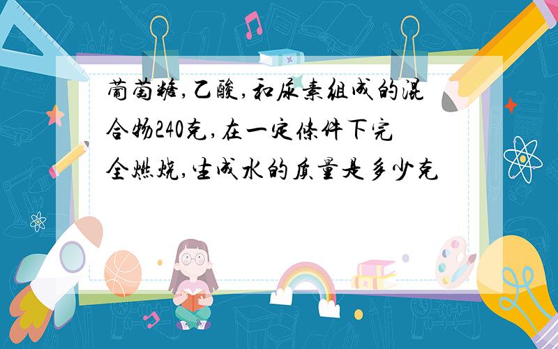 葡萄糖,乙酸,和尿素组成的混合物240克,在一定条件下完全燃烧,生成水的质量是多少克