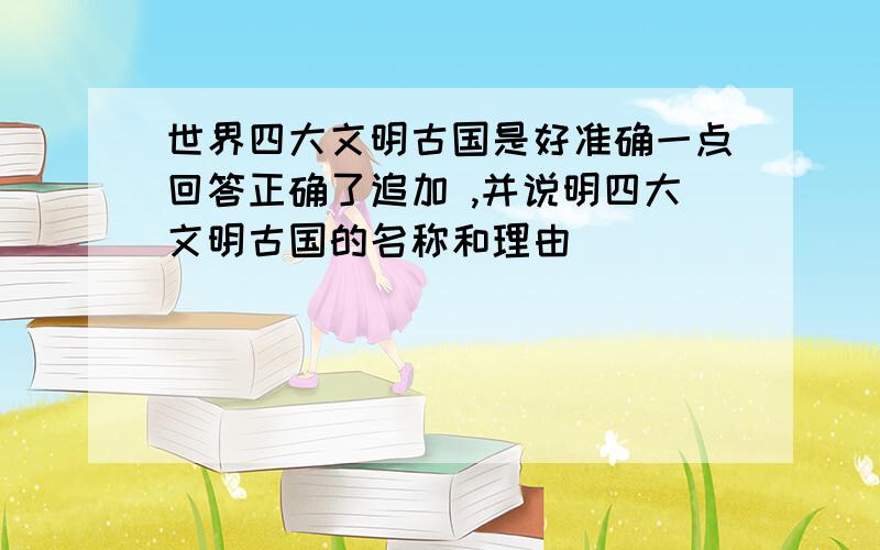 世界四大文明古国是好准确一点回答正确了追加 ,并说明四大文明古国的名称和理由