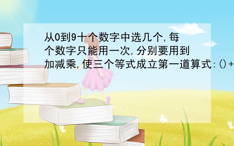 从0到9十个数字中选几个,每个数字只能用一次,分别要用到加减乘,使三个等式成立第一道算式:()+()=()第二�从0到9十个数字中选几个,每个数字只能用一次,分别要用到加减乘,使三个等式成立第