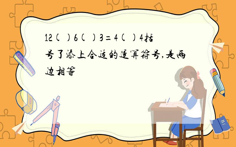 12()6()3=4()4括号了添上合适的运算符号,是两边相等