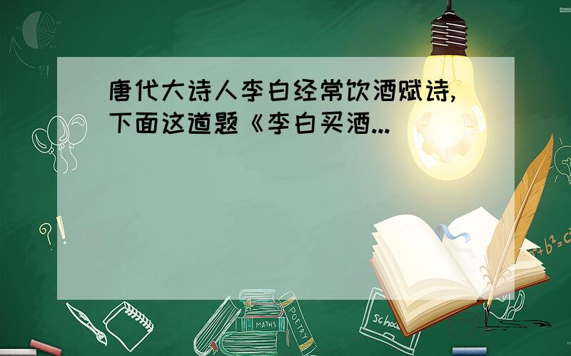 唐代大诗人李白经常饮酒赋诗,下面这道题《李白买酒...