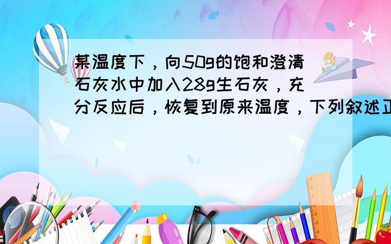 某温度下，向50g的饱和澄清石灰水中加入28g生石灰，充分反应后，恢复到原来温度，下列叙述正确的是（ ）A.沉淀的质量为3.7g B.沉淀的质量为2.8gC.饱和石灰水的质量大于49.1gD.饱和石灰水的