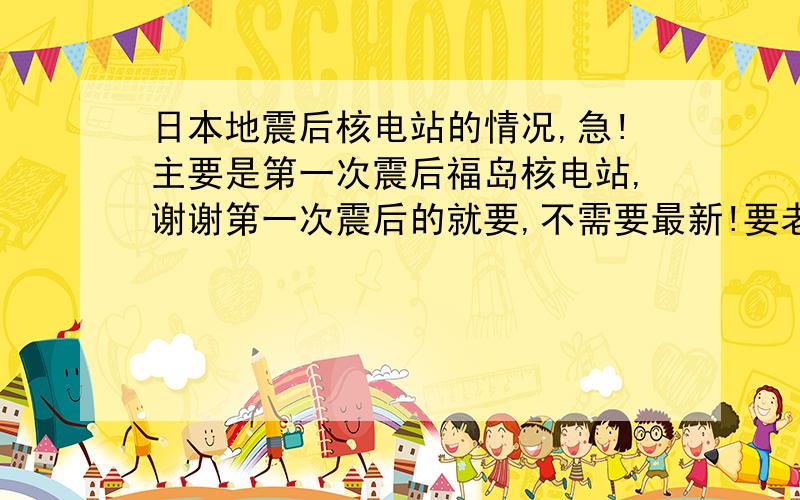 日本地震后核电站的情况,急!主要是第一次震后福岛核电站,谢谢第一次震后的就要,不需要最新!要老的!（三月的）