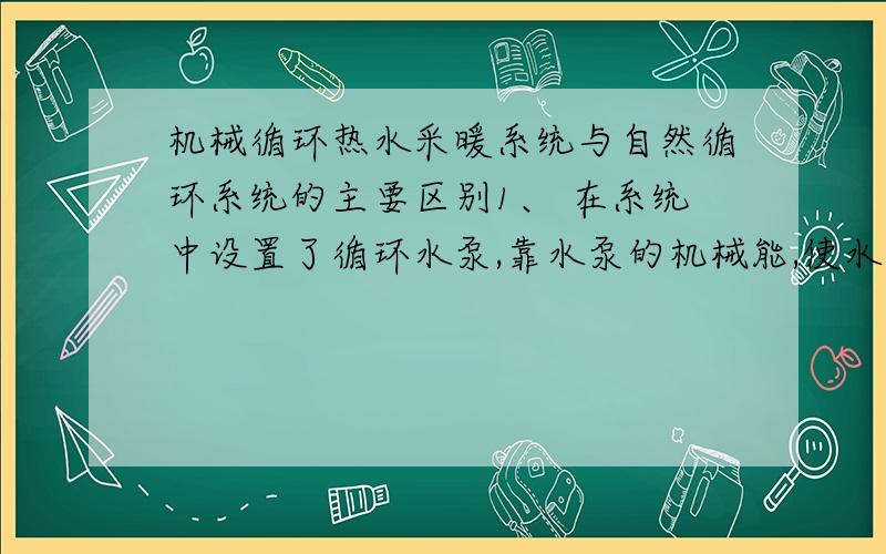 机械循环热水采暖系统与自然循环系统的主要区别1、 在系统中设置了循环水泵,靠水泵的机械能,使水在系统中强制循环.增加了系统的经常运行电费和维修工作量；2、但由于水泵所产生的作