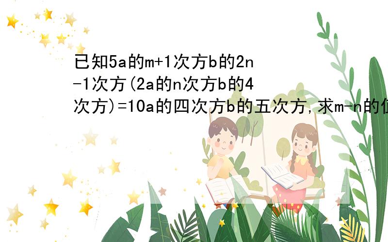 已知5a的m+1次方b的2n-1次方(2a的n次方b的4次方)=10a的四次方b的五次方,求m-n的值