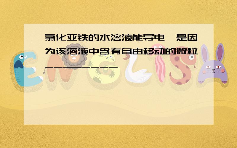 氯化亚铁的水溶液能导电,是因为该溶液中含有自由移动的微粒________