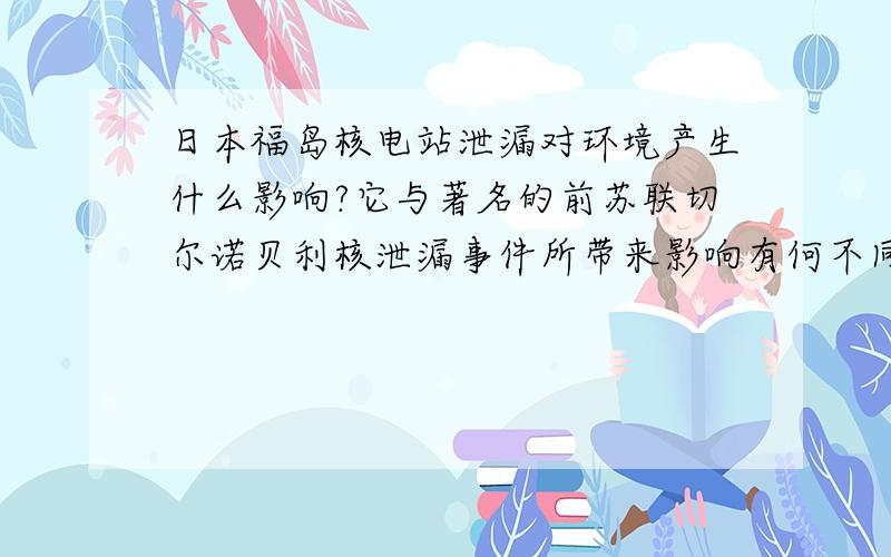 日本福岛核电站泄漏对环境产生什么影响?它与著名的前苏联切尔诺贝利核泄漏事件所带来影响有何不同?