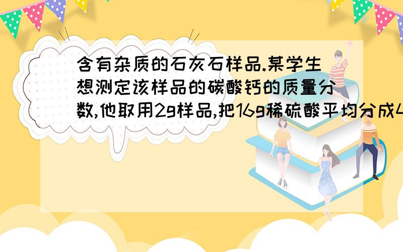 含有杂质的石灰石样品.某学生想测定该样品的碳酸钙的质量分数,他取用2g样品,把16g稀硫酸平均分成4次加稀盐酸的用量 剩余固体的质量第一次加入4g 1.4g第二次加入4g 0.8g第三次加入4g 0.5g第四