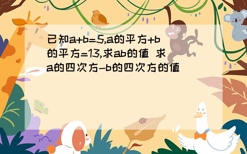 已知a+b=5,a的平方+b的平方=13,求ab的值 求a的四次方-b的四次方的值