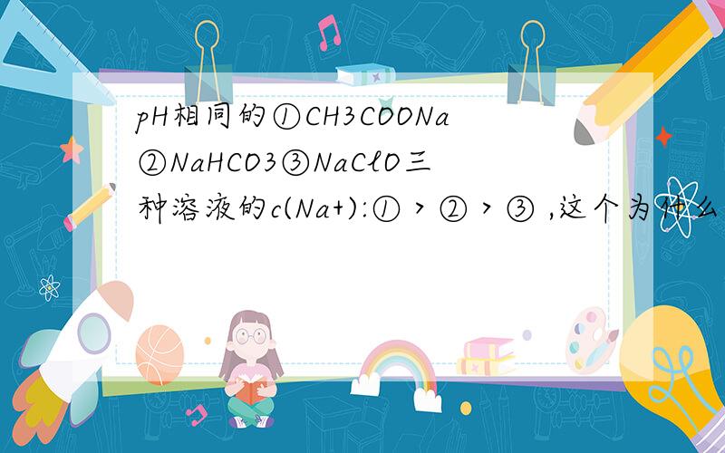 pH相同的①CH3COONa②NaHCO3③NaClO三种溶液的c(Na+):①＞②＞③ ,这个为什么对?