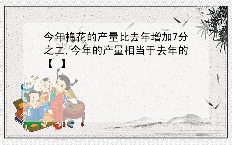 今年棉花的产量比去年增加7分之二,今年的产量相当于去年的【 】