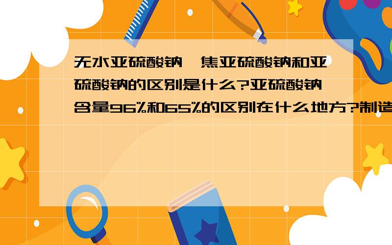 无水亚硫酸钠、焦亚硫酸钠和亚硫酸钠的区别是什么?亚硫酸钠含量96%和65%的区别在什么地方?制造过程有什么不同?