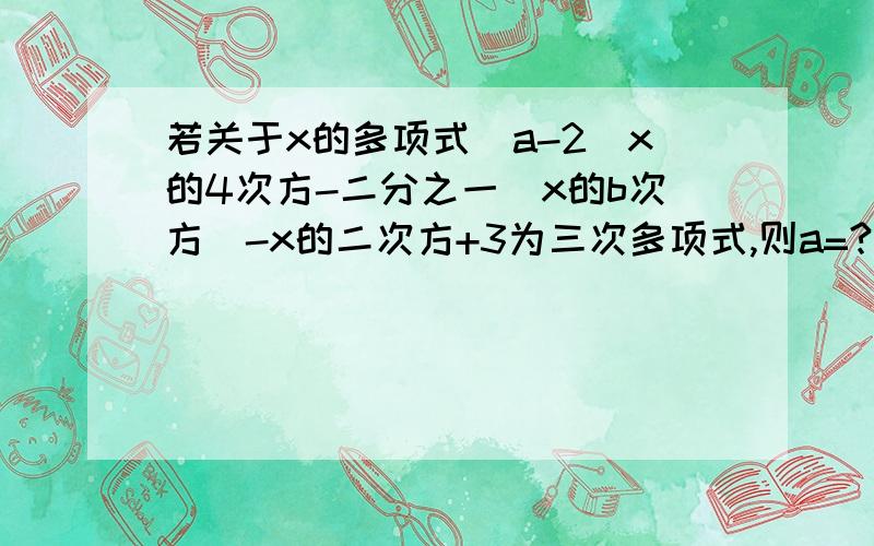 若关于x的多项式（a-2）x的4次方-二分之一（x的b次方）-x的二次方+3为三次多项式,则a=?b=?