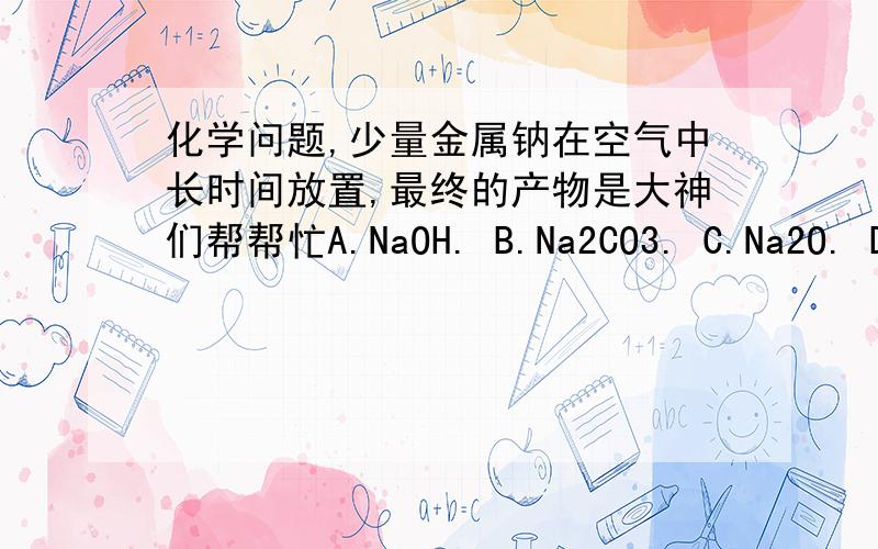 化学问题,少量金属钠在空气中长时间放置,最终的产物是大神们帮帮忙A.NaOH. B.Na2CO3. C.Na2O. D.Na2O2