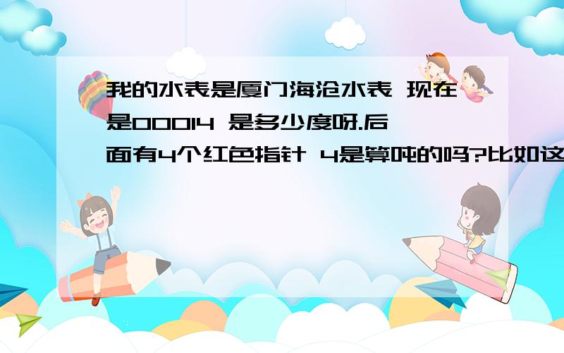 我的水表是厦门海沧水表 现在是00014 是多少度呀.后面有4个红色指针 4是算吨的吗?比如这图,是用了多少吨水呢