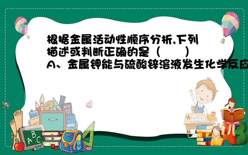 根据金属活动性顺序分析,下列描述或判断正确的是（　　） A、金属钾能与硫酸锌溶液发生化学反应得到金属根据金属活动性顺序分析,下列描述或判断正确的是（　　）A、金属钾能与硫酸