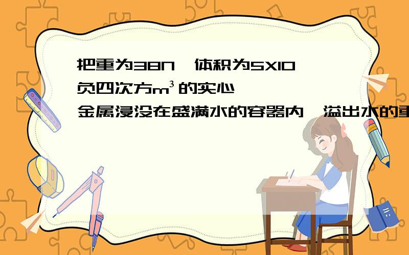 把重为38N,体积为5X10负四次方m³的实心金属浸没在盛满水的容器内,溢出水的重为多少N金属所受浮力为多大