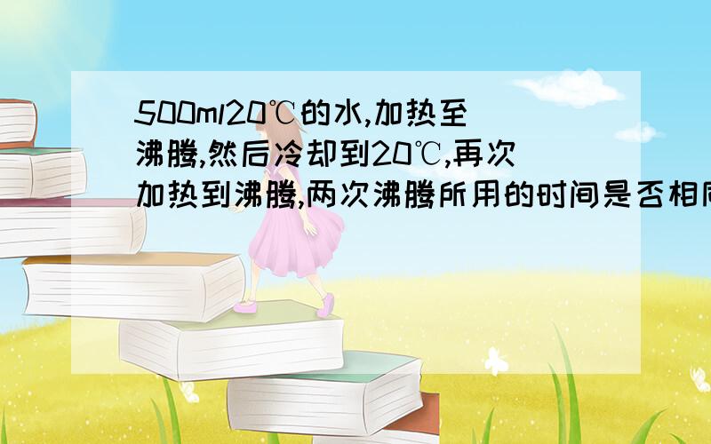 500ml20℃的水,加热至沸腾,然后冷却到20℃,再次加热到沸腾,两次沸腾所用的时间是否相同如题