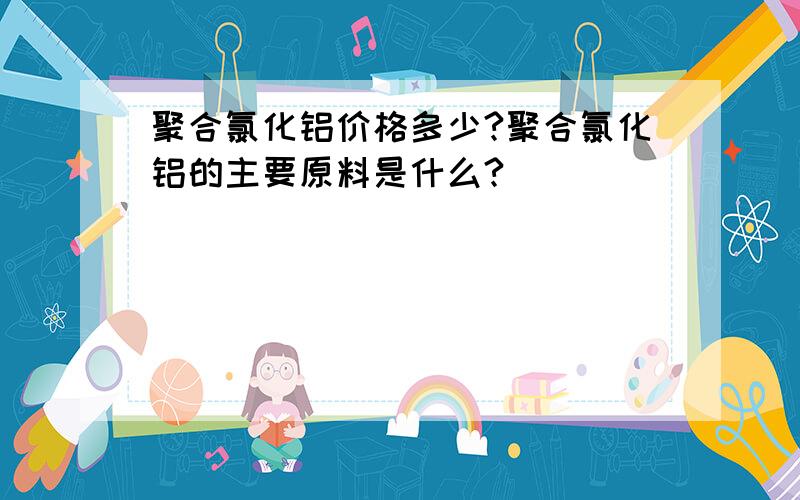 聚合氯化铝价格多少?聚合氯化铝的主要原料是什么?