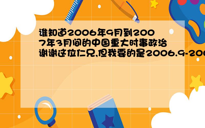 谁知道2006年9月到2007年3月间的中国重大时事政治谢谢这位仁兄,但我要的是2006.9-2007.3的重大时事政治事件,最好不要超过30条.不是2004年的