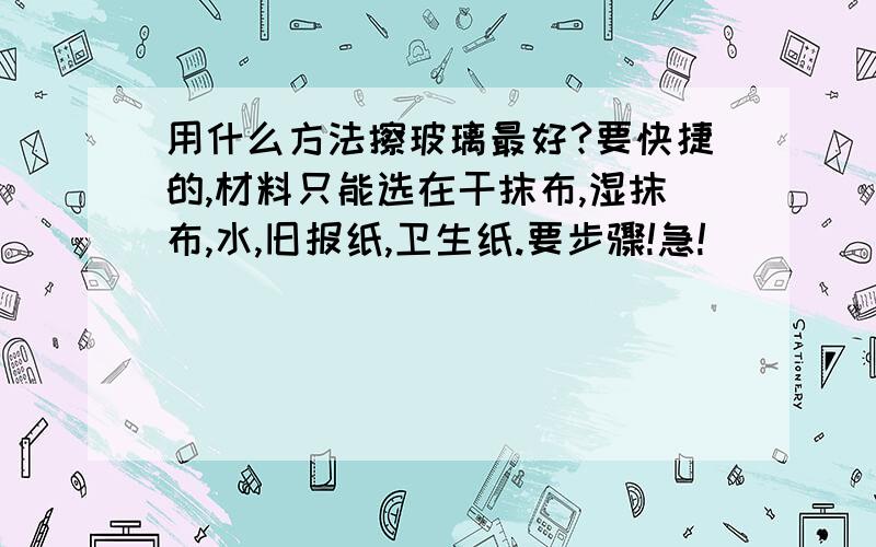 用什么方法擦玻璃最好?要快捷的,材料只能选在干抹布,湿抹布,水,旧报纸,卫生纸.要步骤!急!