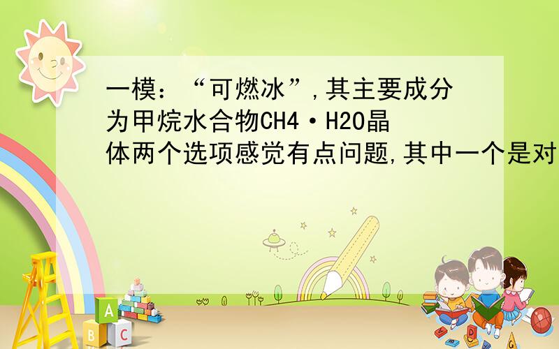 一模：“可燃冰”,其主要成分为甲烷水合物CH4·H2O晶体两个选项感觉有点问题,其中一个是对的.“可燃冰”,其主要成分为甲烷水合物CH4·nH2O晶体,以下对的是：A.该甲烷水合物是混合物（化学