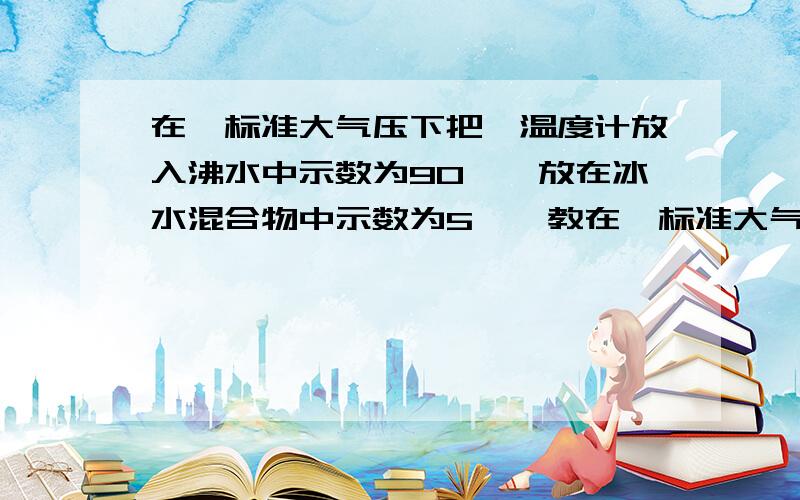 在一标准大气压下把一温度计放入沸水中示数为90℃,放在冰水混合物中示数为5℃,教在一标准大气压下把一温度计放入沸水中示数为90℃,放在冰水混合物中示数为5℃,放在教室里的示数为32℃,