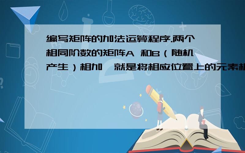 编写矩阵的加法运算程序.两个相同阶数的矩阵A 和B（随机产生）相加,就是将相应位置上的元素相加后放到同阶矩阵C的相应位置.